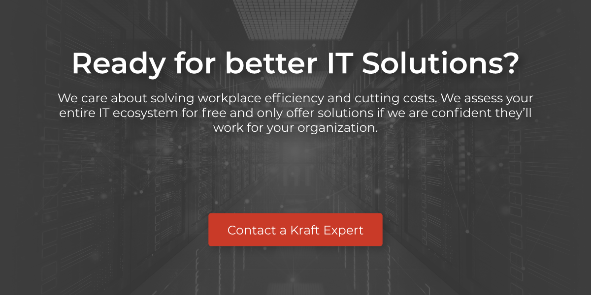 Ready for better IT solutions? We care about solving workplace efficiency and cutting costs .We assess your entire IT ecosystem for free and only offer solutions if we are confident they'll work for your organization. Contact a Kraft Expert.