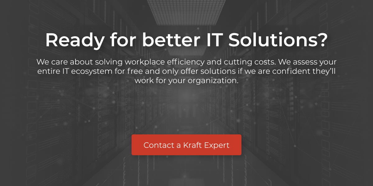 Ready for better IT solutions? We care about solving workplace efficiency and cutting costs. We assess your entire IT ecosystem for free and only offer solutions if we are confident they'll work for your organization. Contact a Kraft Expert.